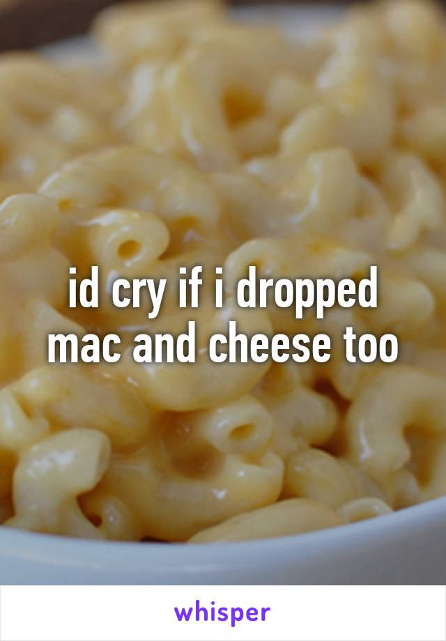 id cry if i dropped mac and cheese too