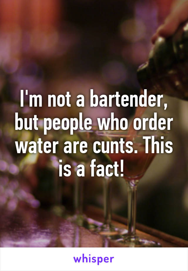 I'm not a bartender, but people who order water are cunts. This is a fact! 