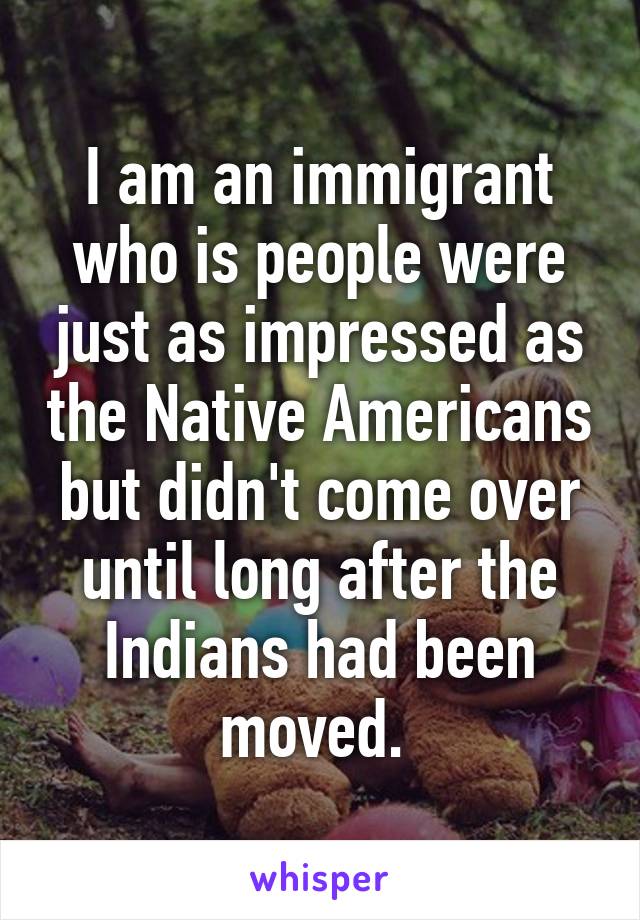 I am an immigrant who is people were just as impressed as the Native Americans but didn't come over until long after the Indians had been moved. 