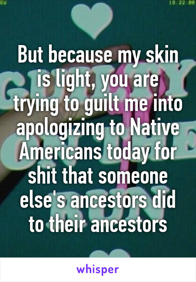 But because my skin is light, you are trying to guilt me into apologizing to Native Americans today for shit that someone else's ancestors did to their ancestors