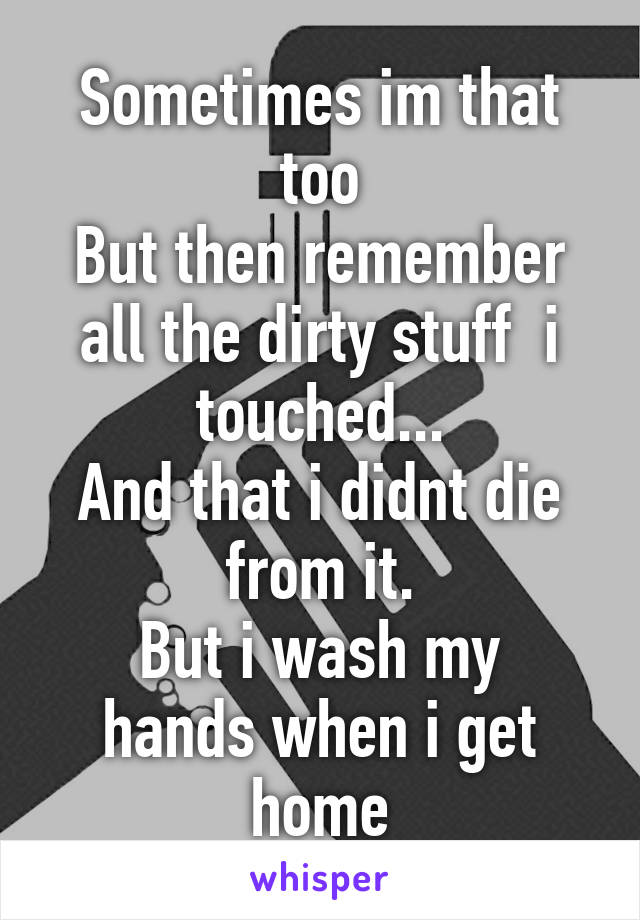 Sometimes im that too
But then remember all the dirty stuff  i touched...
And that i didnt die from it.
But i wash my hands when i get home
