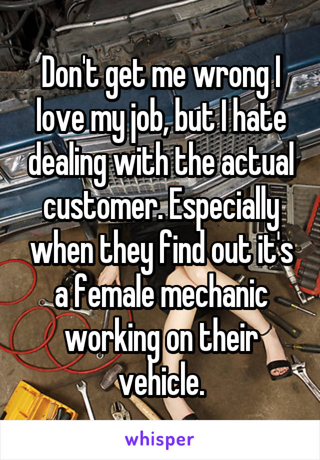 Don't get me wrong I love my job, but I hate dealing with the actual customer. Especially when they find out it's a female mechanic working on their vehicle.