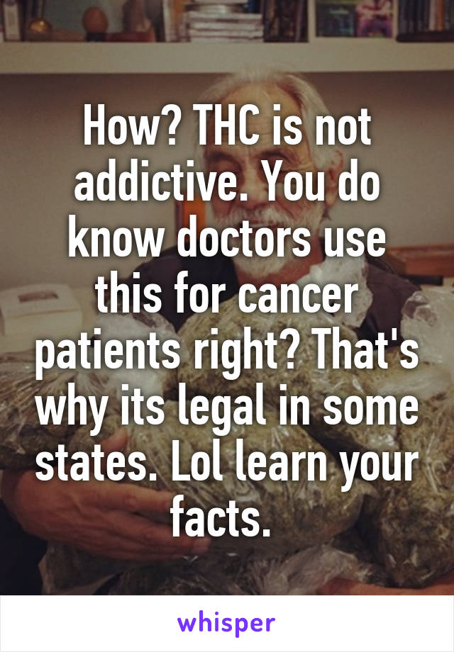 How? THC is not addictive. You do know doctors use this for cancer patients right? That's why its legal in some states. Lol learn your facts. 