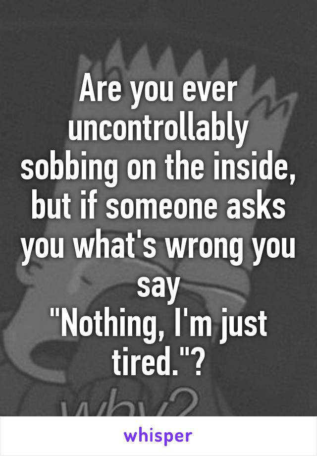 Are you ever uncontrollably sobbing on the inside, but if someone asks you what's wrong you say
"Nothing, I'm just tired."?