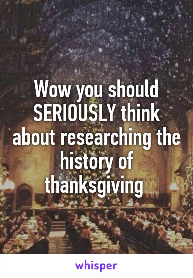 Wow you should SERIOUSLY think about researching the history of thanksgiving 