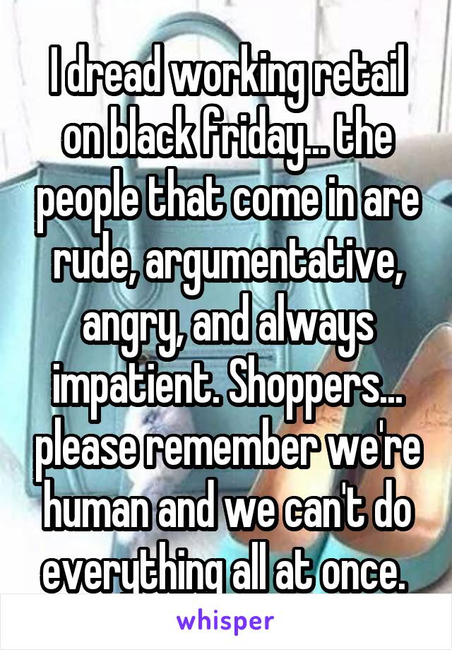 I dread working retail on black friday... the people that come in are rude, argumentative, angry, and always impatient. Shoppers... please remember we're human and we can't do everything all at once. 