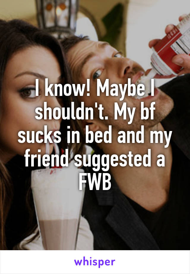 I know! Maybe I shouldn't. My bf sucks in bed and my friend suggested a FWB