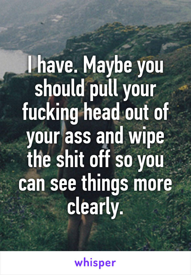 I have. Maybe you should pull your fucking head out of your ass and wipe the shit off so you can see things more clearly.
