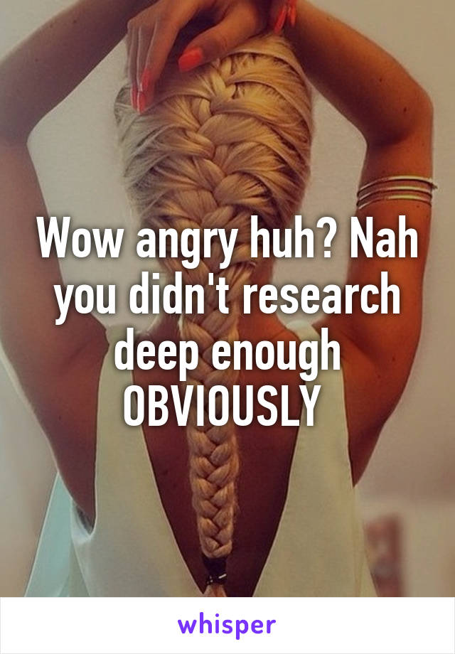 Wow angry huh? Nah you didn't research deep enough OBVIOUSLY 