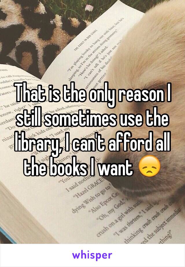 That is the only reason I still sometimes use the library, I can't afford all the books I want 😞