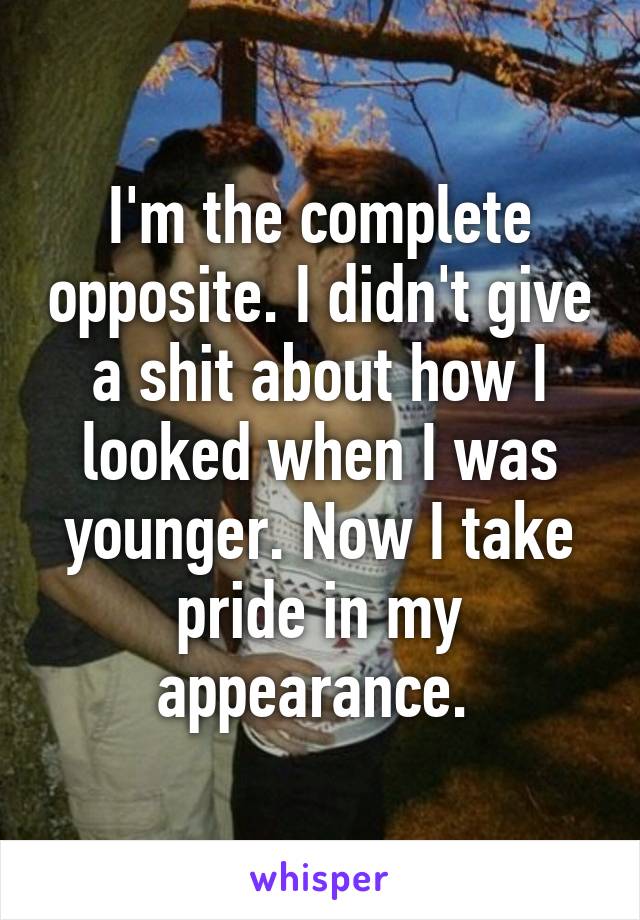I'm the complete opposite. I didn't give a shit about how I looked when I was younger. Now I take pride in my appearance. 