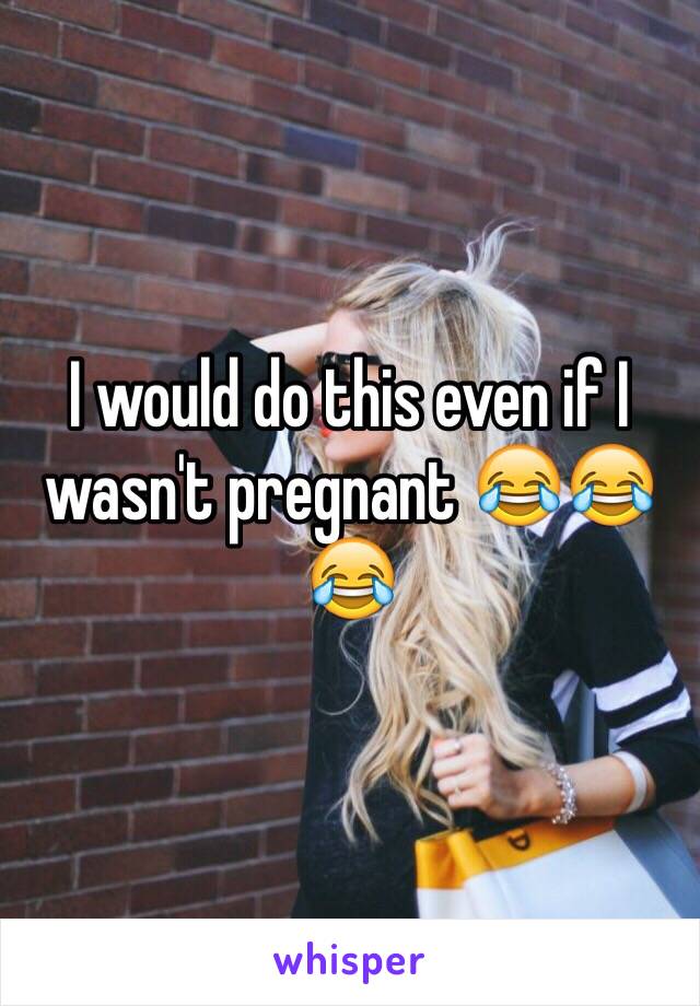 I would do this even if I wasn't pregnant 😂😂😂