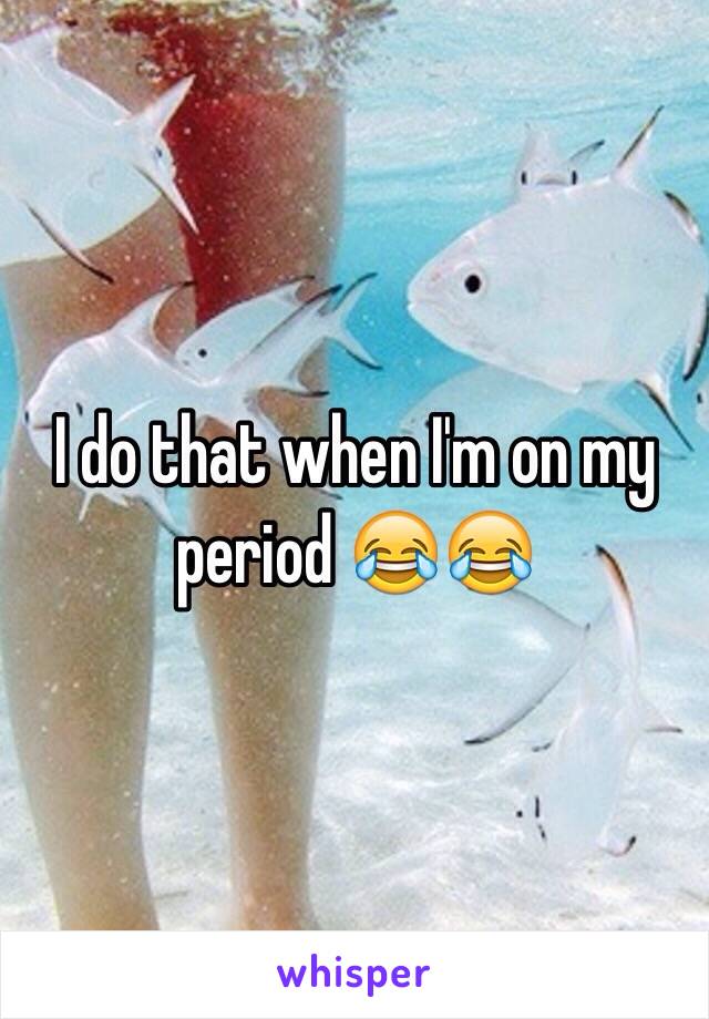 I do that when I'm on my period 😂😂