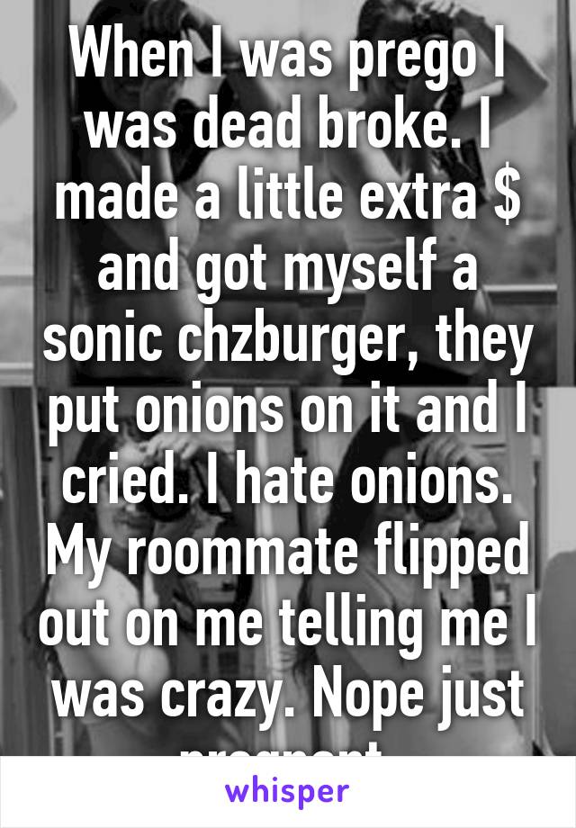 When I was prego I was dead broke. I made a little extra $ and got myself a sonic chzburger, they put onions on it and I cried. I hate onions. My roommate flipped out on me telling me I was crazy. Nope just pregnant.