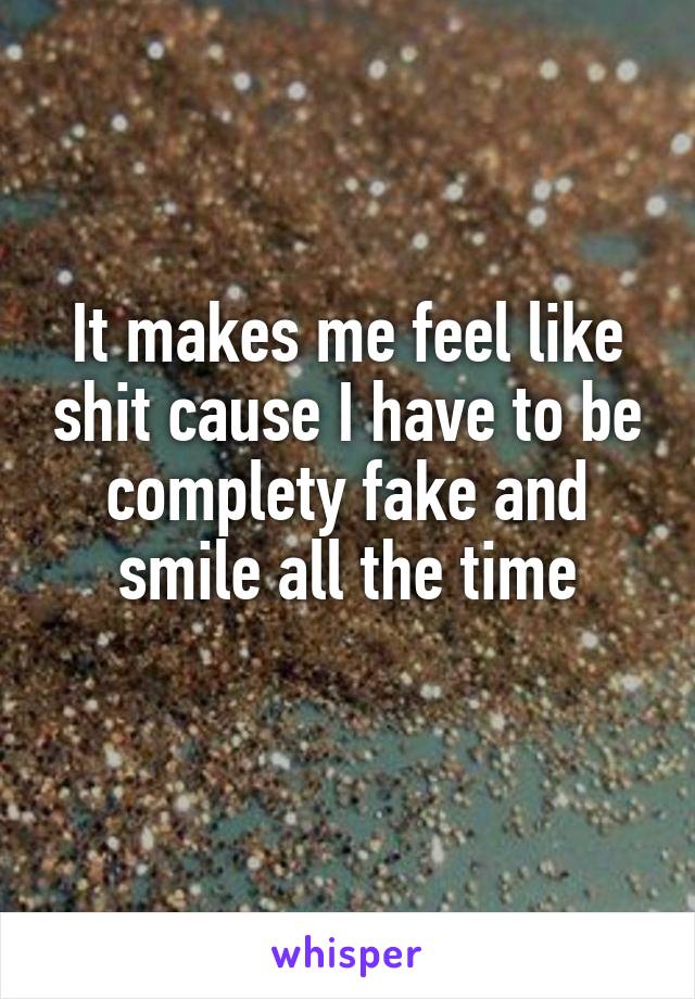 It makes me feel like shit cause I have to be complety fake and smile all the time
