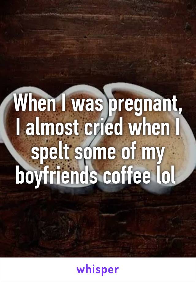 When I was pregnant, I almost cried when I spelt some of my boyfriends coffee lol 