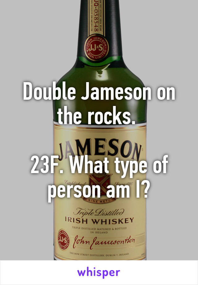 Double Jameson on the rocks. 

23F. What type of person am I?