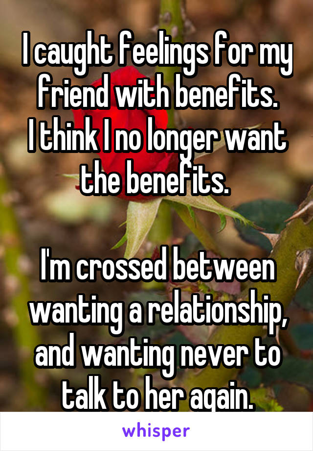 I caught feelings for my friend with benefits.
I think I no longer want the benefits. 

I'm crossed between wanting a relationship, and wanting never to talk to her again.