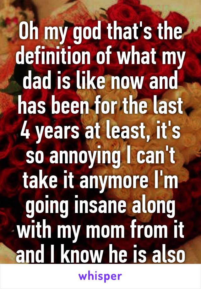 Oh my god that's the definition of what my dad is like now and has been for the last 4 years at least, it's so annoying I can't take it anymore I'm going insane along with my mom from it and I know he is also