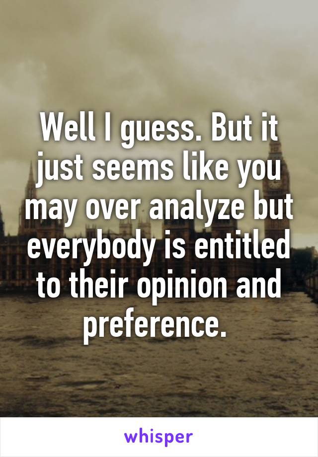 Well I guess. But it just seems like you may over analyze but everybody is entitled to their opinion and preference. 