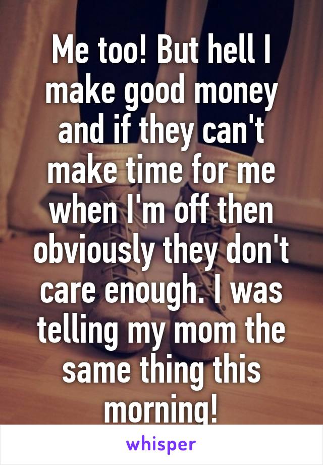 Me too! But hell I make good money and if they can't make time for me when I'm off then obviously they don't care enough. I was telling my mom the same thing this morning!