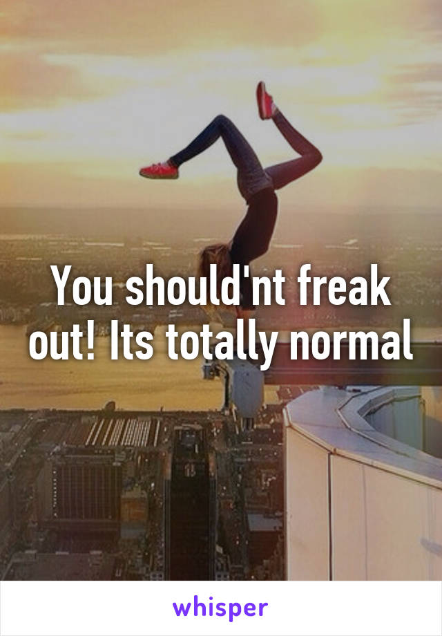You should'nt freak out! Its totally normal