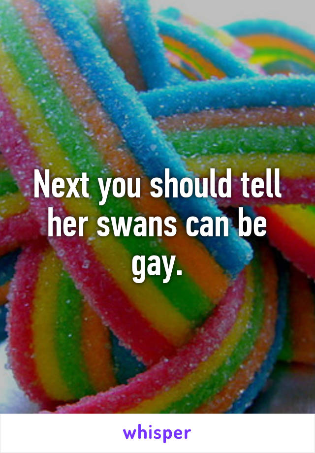 Next you should tell her swans can be gay.