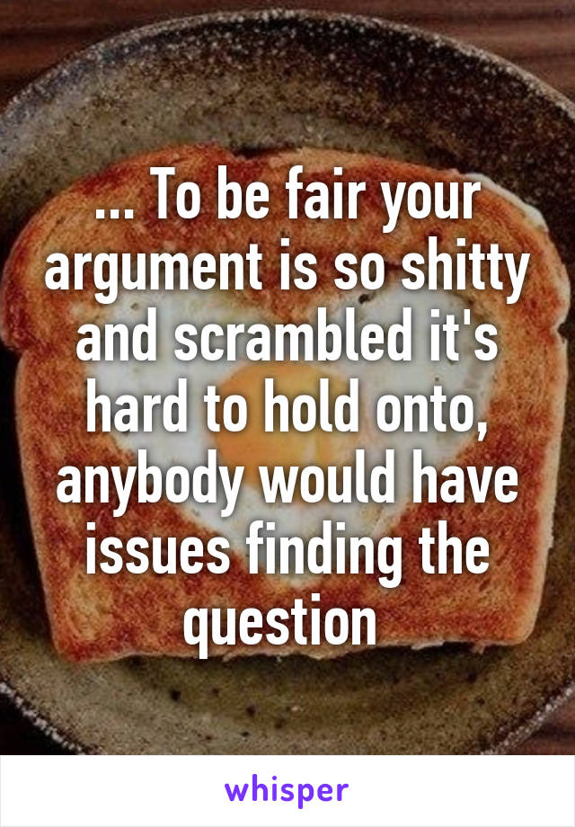 ... To be fair your argument is so shitty and scrambled it's hard to hold onto, anybody would have issues finding the question 