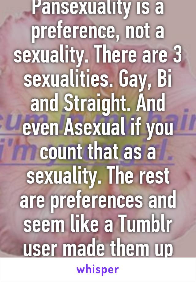 Pansexuality is a preference, not a sexuality. There are 3 sexualities. Gay, Bi and Straight. And even Asexual if you count that as a sexuality. The rest are preferences and seem like a Tumblr user made them up over night. 