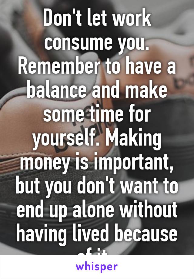 Don't let work consume you. Remember to have a balance and make some time for yourself. Making money is important, but you don't want to end up alone without having lived because of it. 