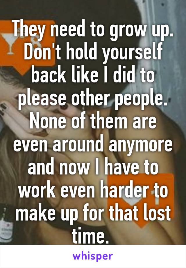 They need to grow up. Don't hold yourself back like I did to please other people. None of them are even around anymore and now I have to work even harder to make up for that lost time. 