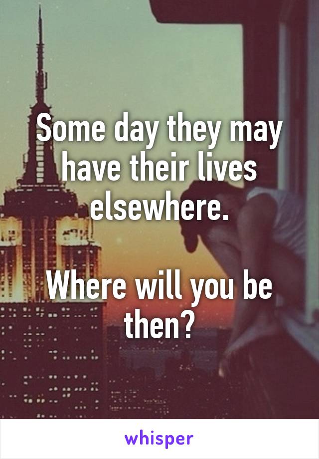 Some day they may have their lives elsewhere.

Where will you be then?