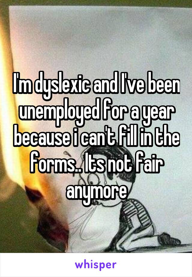 I'm dyslexic and I've been unemployed for a year because i can't fill in the forms.. Its not fair anymore