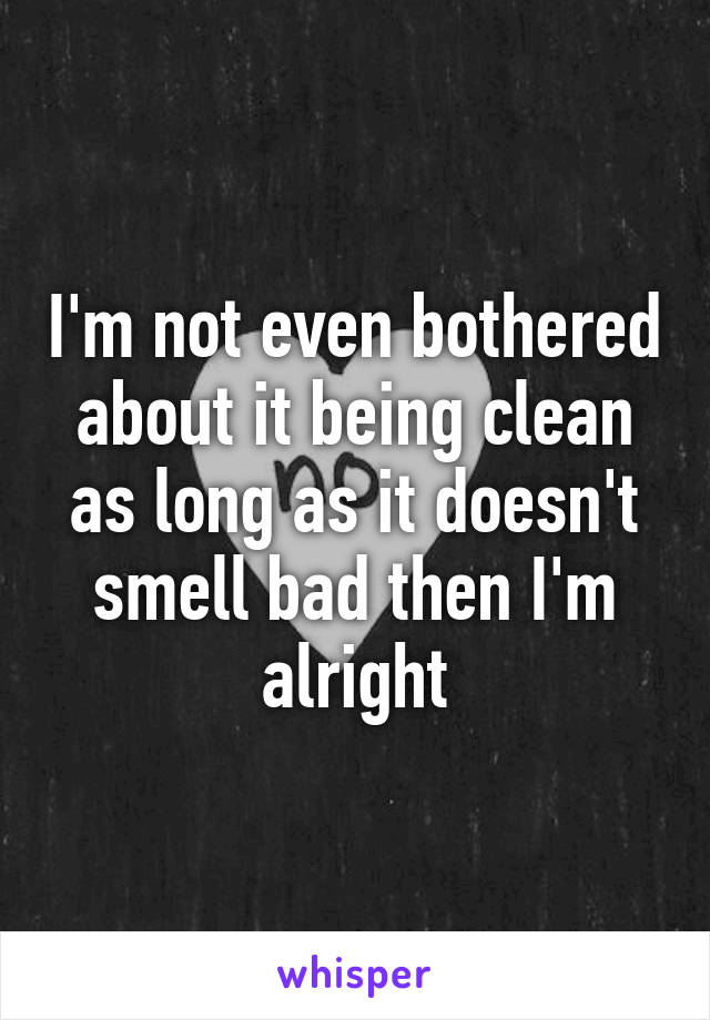 I'm not even bothered about it being clean as long as it doesn't smell bad then I'm alright