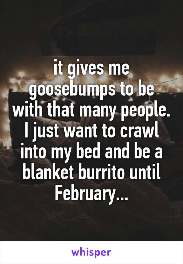 it gives me goosebumps to be with that many people. I just want to crawl into my bed and be a blanket burrito until February...