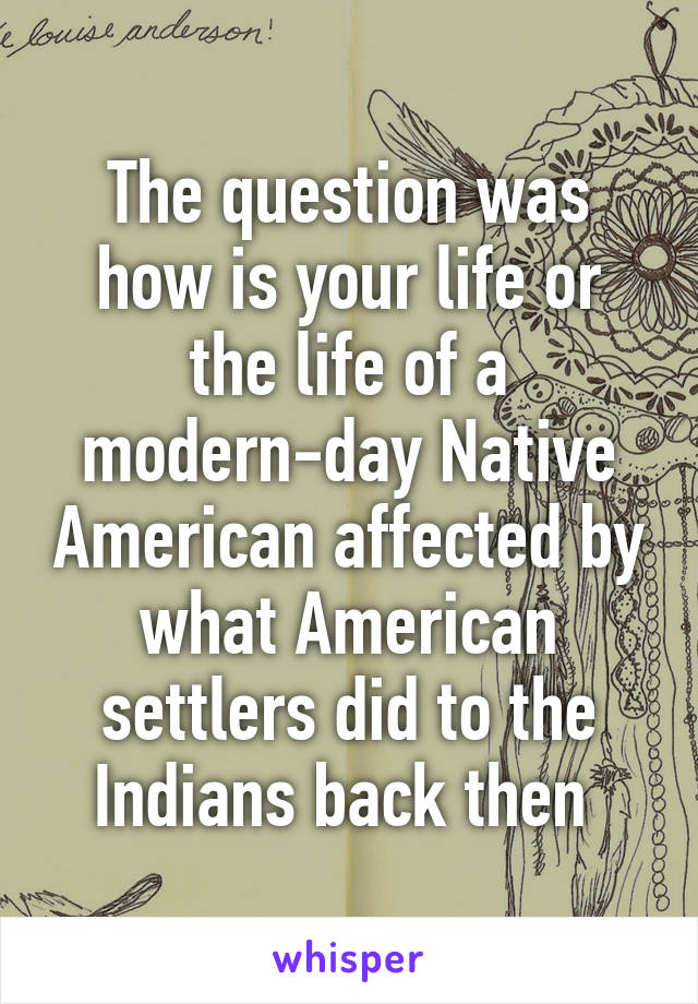 The question was how is your life or the life of a modern-day Native American affected by what American settlers did to the Indians back then 