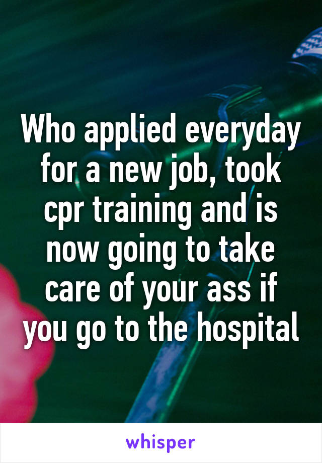 Who applied everyday for a new job, took cpr training and is now going to take care of your ass if you go to the hospital