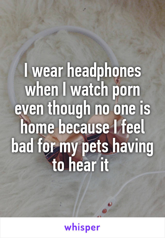 I wear headphones when I watch porn even though no one is home because I feel bad for my pets having to hear it 