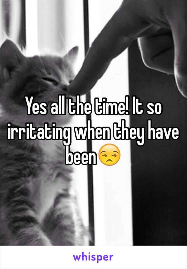 Yes all the time! It so irritating when they have been😒