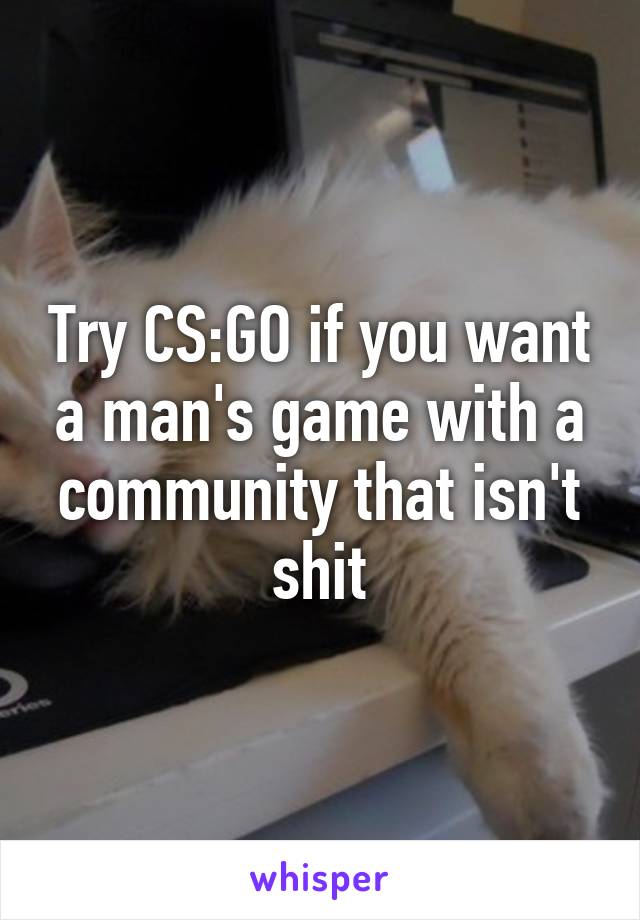 Try CS:GO if you want a man's game with a community that isn't shit