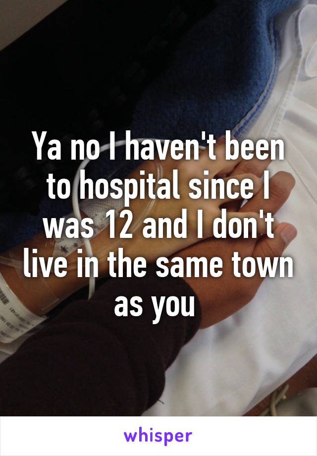 Ya no I haven't been to hospital since I was 12 and I don't live in the same town as you 