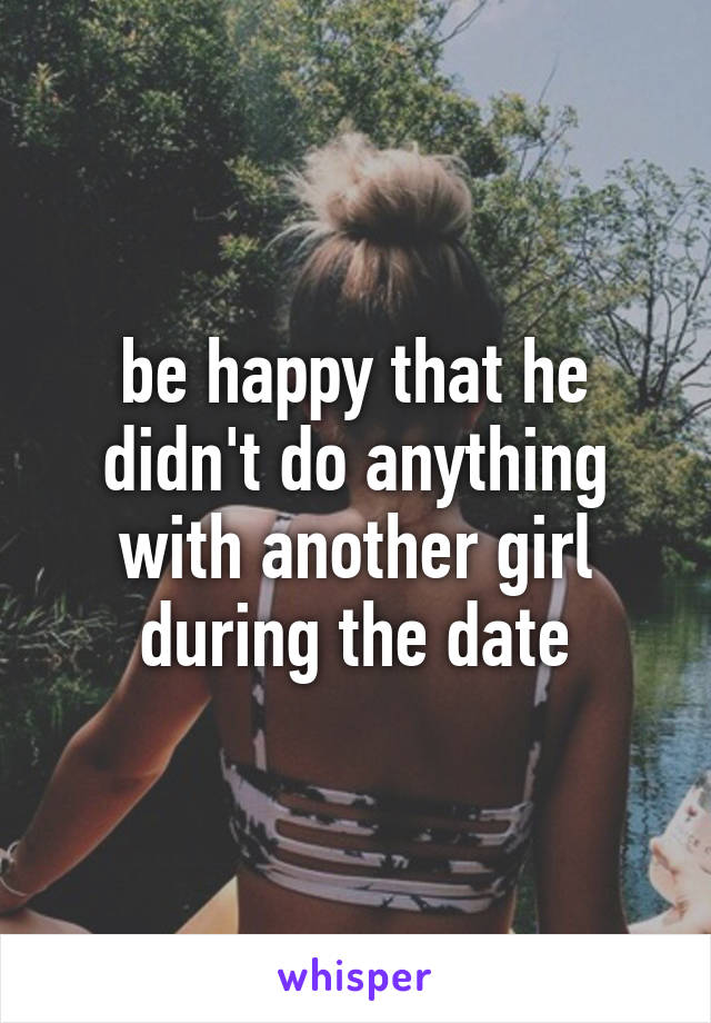 be happy that he didn't do anything with another girl during the date