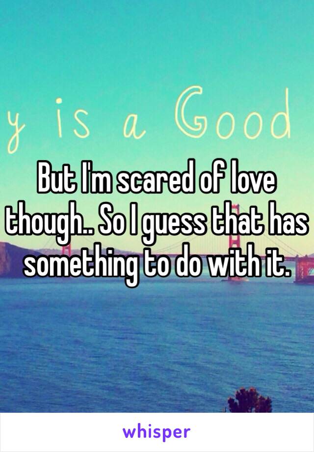 But I'm scared of love though.. So I guess that has something to do with it. 