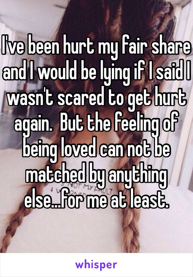 I've been hurt my fair share and I would be lying if I said I wasn't scared to get hurt again.  But the feeling of being loved can not be matched by anything else...for me at least. 