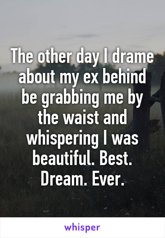 The other day I drame about my ex behind be grabbing me by the waist and whispering I was beautiful. Best. Dream. Ever.