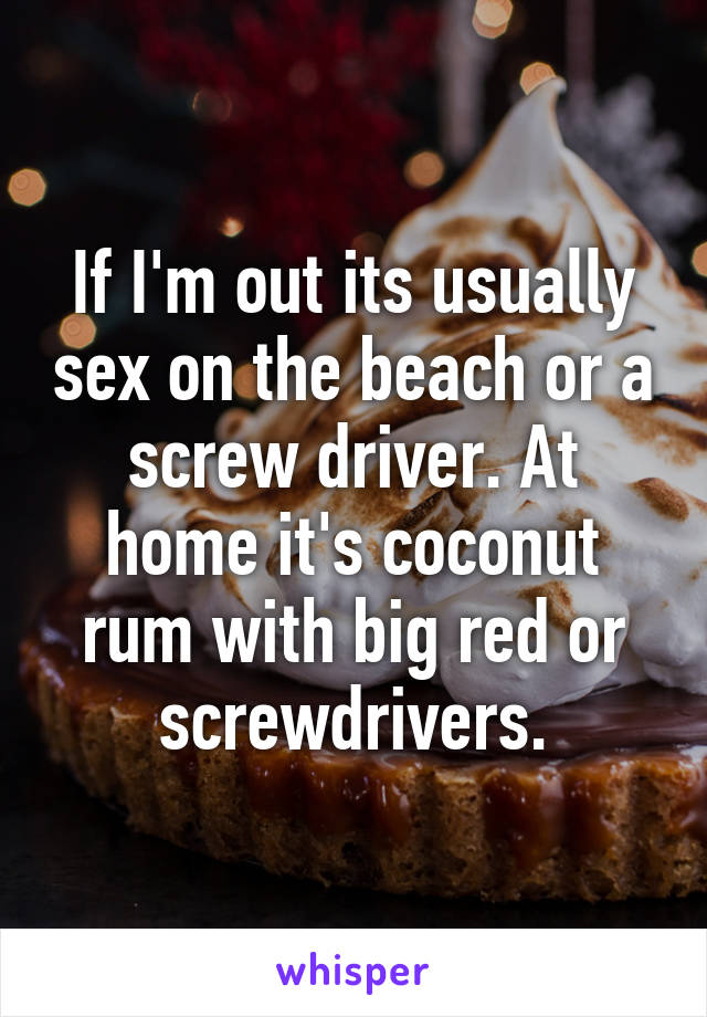 If I'm out its usually sex on the beach or a screw driver. At home it's coconut rum with big red or screwdrivers.