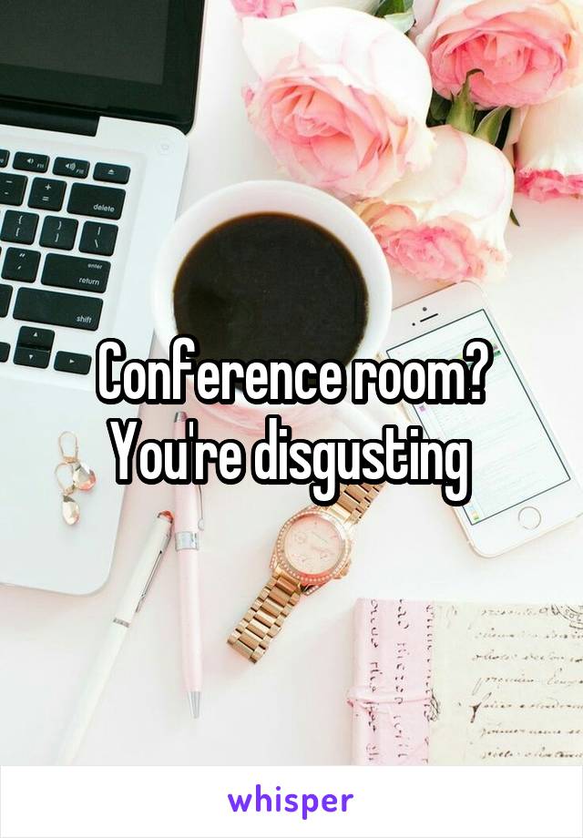 Conference room? You're disgusting 