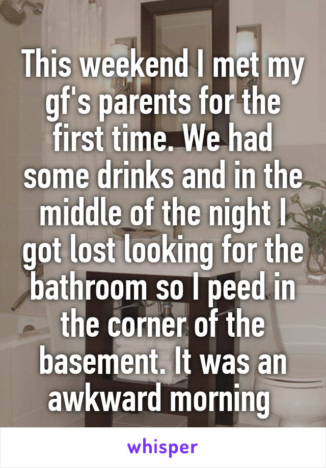 This weekend I met my gf's parents for the first time. We had some drinks and in the middle of the night I got lost looking for the bathroom so I peed in the corner of the basement. It was an awkward morning 