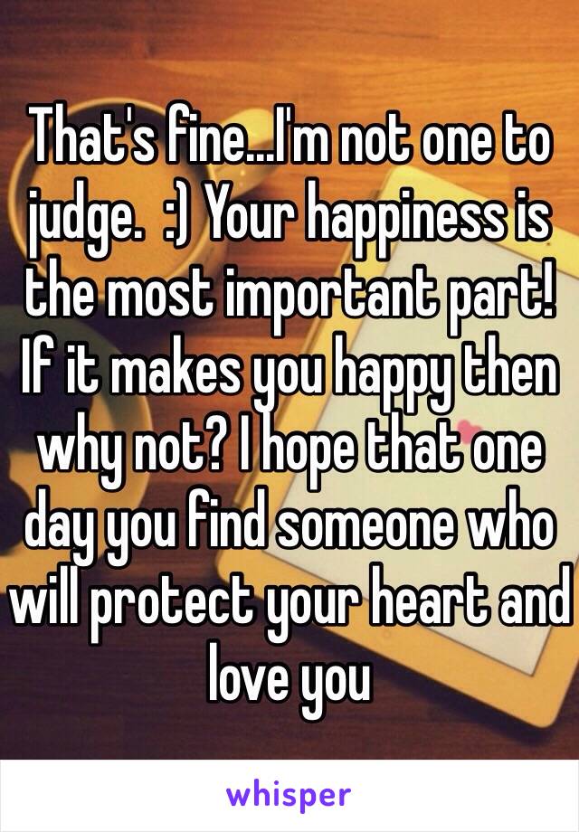 That's fine...I'm not one to judge.  :) Your happiness is the most important part!  If it makes you happy then why not? I hope that one day you find someone who will protect your heart and love you 