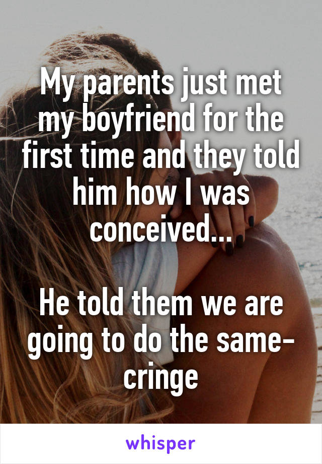 My parents just met my boyfriend for the first time and they told him how I was conceived...

He told them we are going to do the same- cringe